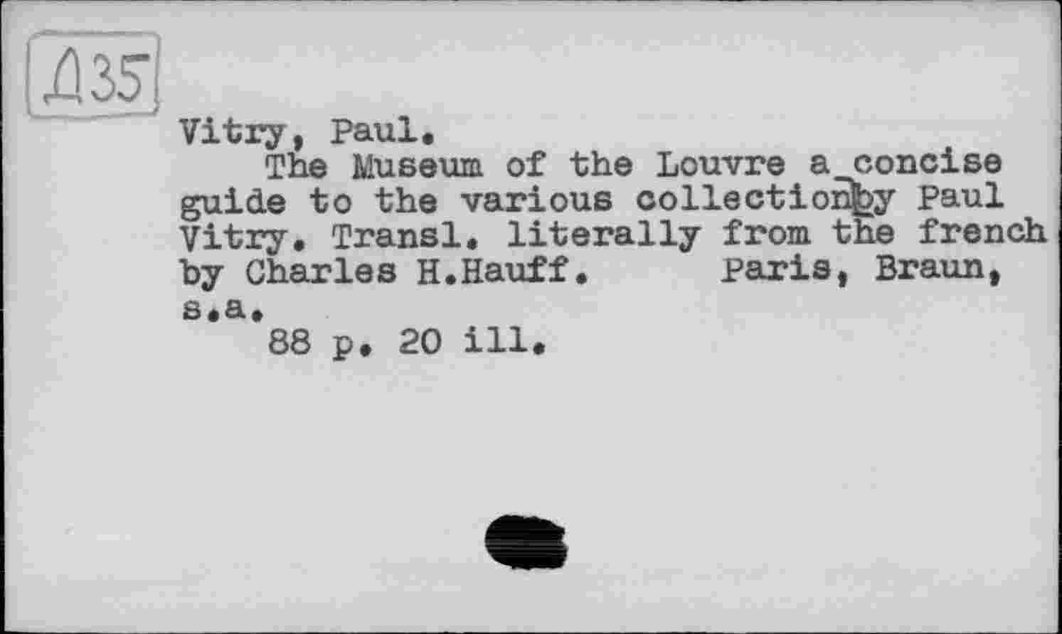 ﻿Vitry, Paul.
The Museum of the Louvre a concise guide to the various collection^ Paul Vitry. Transi, literally from the french by Charles H.Hauff. Paris, Braun, s.a.
88 p. 20 ill.